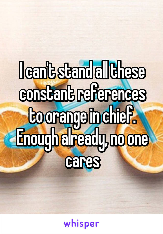 I can't stand all these constant references to orange in chief. Enough already, no one cares