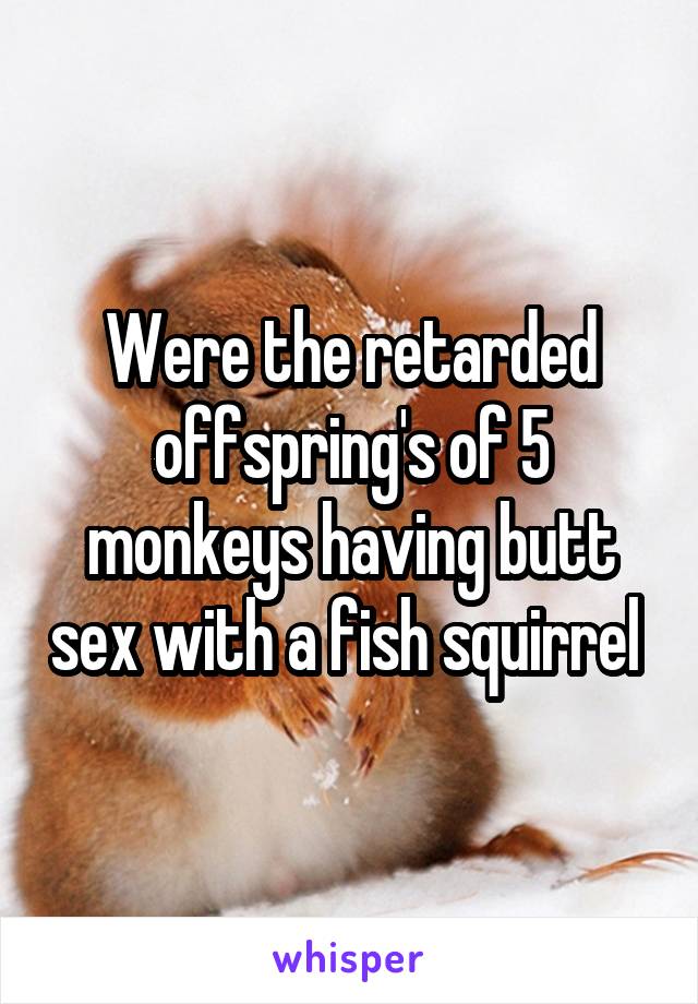 Were the retarded offspring's of 5 monkeys having butt sex with a fish squirrel 