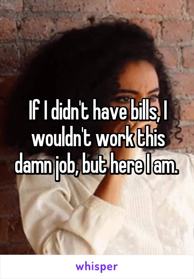 If I didn't have bills, I wouldn't work this damn job, but here I am. 