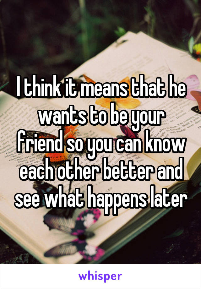 I think it means that he wants to be your friend so you can know each other better and see what happens later