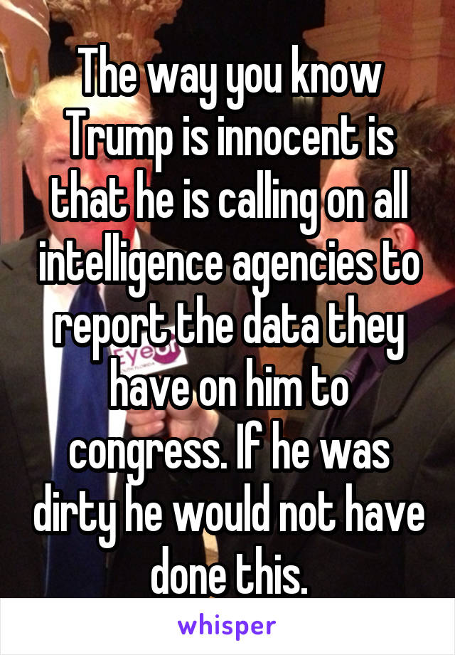 The way you know Trump is innocent is that he is calling on all intelligence agencies to report the data they have on him to congress. If he was dirty he would not have done this.