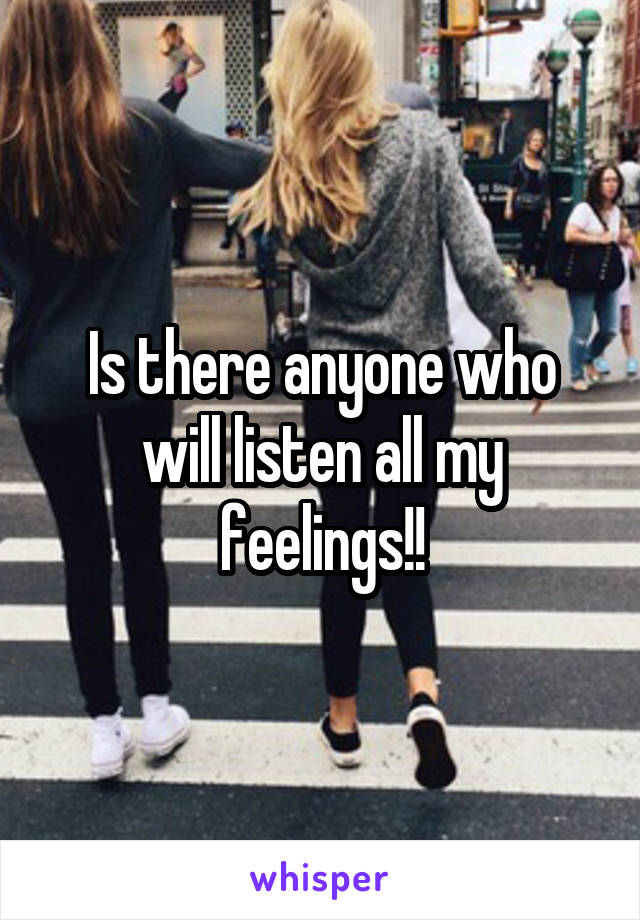 Is there anyone who will listen all my feelings!!