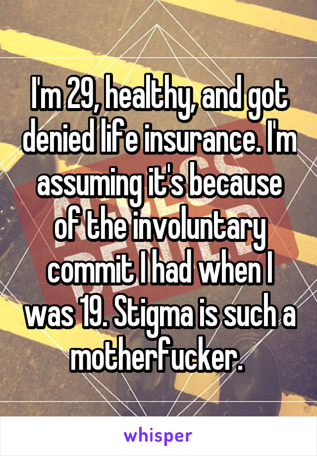 I'm 29, healthy, and got denied life insurance. I'm assuming it's because of the involuntary commit I had when I was 19. Stigma is such a motherfucker. 