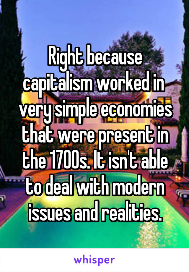 Right because capitalism worked in  very simple economies that were present in the 1700s. It isn't able to deal with modern issues and realities.