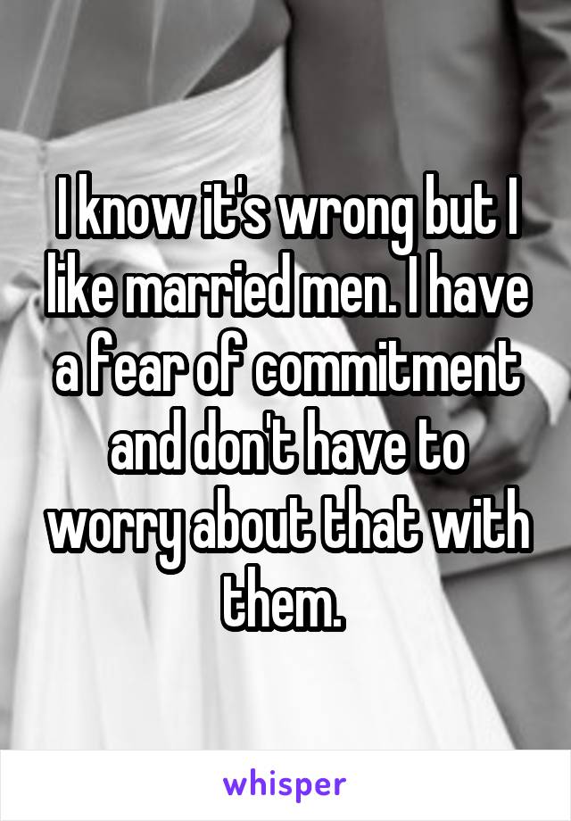 I know it's wrong but I like married men. I have a fear of commitment and don't have to worry about that with them. 