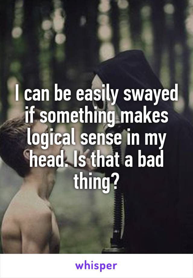 I can be easily swayed if something makes logical sense in my head. Is that a bad thing?