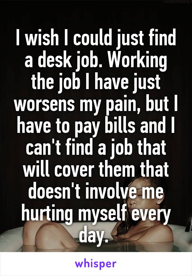 I wish I could just find a desk job. Working the job I have just worsens my pain, but I have to pay bills and I can't find a job that will cover them that doesn't involve me hurting myself every day. 