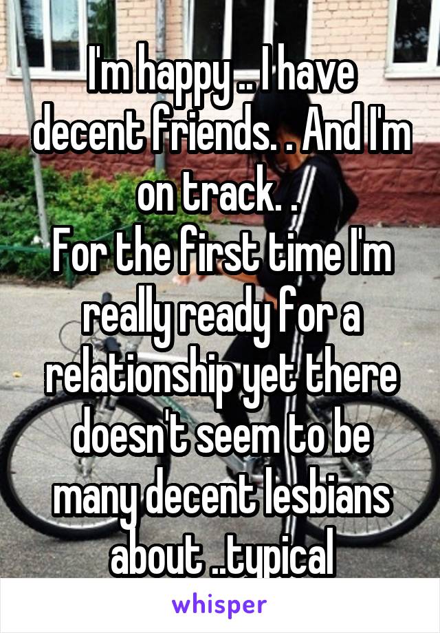 I'm happy .. I have decent friends. . And I'm on track. . 
For the first time I'm really ready for a relationship yet there doesn't seem to be many decent lesbians about ..typical