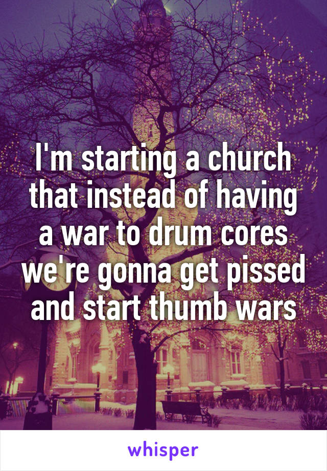 I'm starting a church that instead of having a war to drum cores we're gonna get pissed and start thumb wars