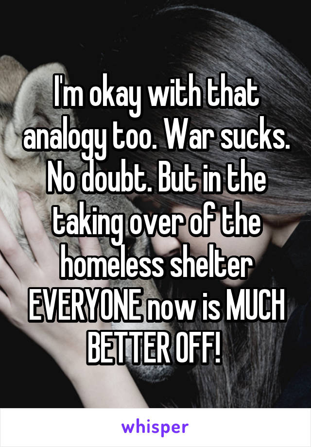 I'm okay with that analogy too. War sucks. No doubt. But in the taking over of the homeless shelter EVERYONE now is MUCH BETTER OFF! 