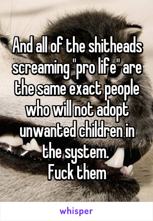 And all of the shitheads screaming "pro life" are the same exact people who will not adopt unwanted children in the system. 
Fuck them