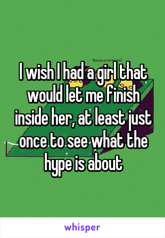 I wish I had a girl that would let me finish inside her, at least just once to see what the hype is about