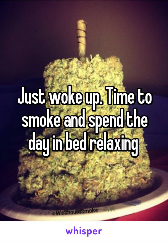 Just woke up. Time to smoke and spend the day in bed relaxing 