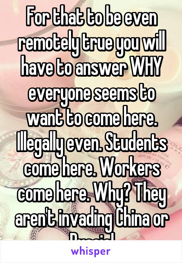 For that to be even remotely true you will have to answer WHY everyone seems to want to come here. Illegally even. Students come here. Workers come here. Why? They aren't invading China or Russia!