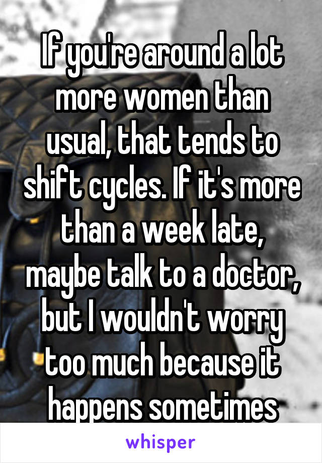 If you're around a lot more women than usual, that tends to shift cycles. If it's more than a week late, maybe talk to a doctor, but I wouldn't worry too much because it happens sometimes