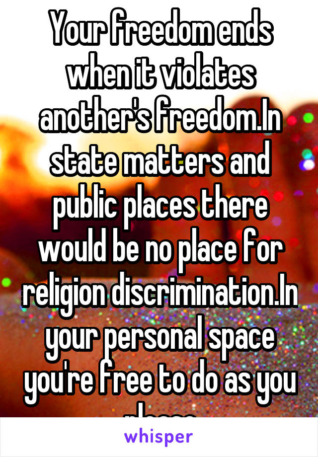 Your freedom ends when it violates another's freedom.In state matters and public places there would be no place for religion discrimination.In your personal space you're free to do as you please