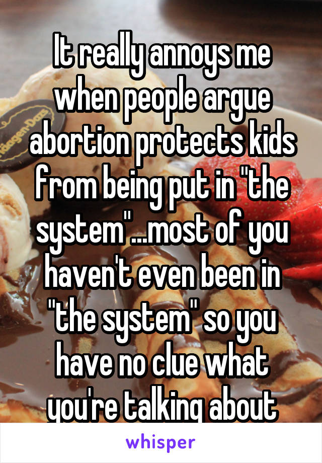 It really annoys me when people argue abortion protects kids from being put in "the system"...most of you haven't even been in "the system" so you have no clue what you're talking about