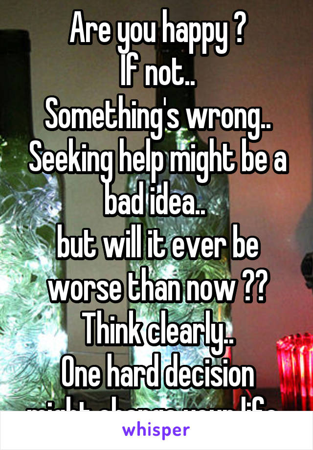 Are you happy ?
If not..
Something's wrong..
Seeking help might be a bad idea.. 
but will it ever be worse than now ??
Think clearly..
One hard decision might change your life..