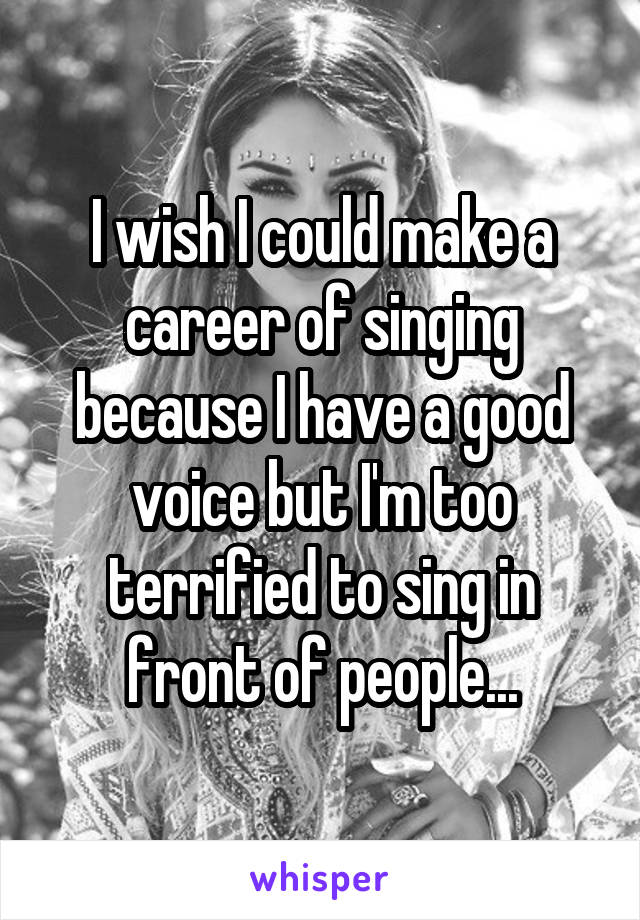 I wish I could make a career of singing because I have a good voice but I'm too terrified to sing in front of people...