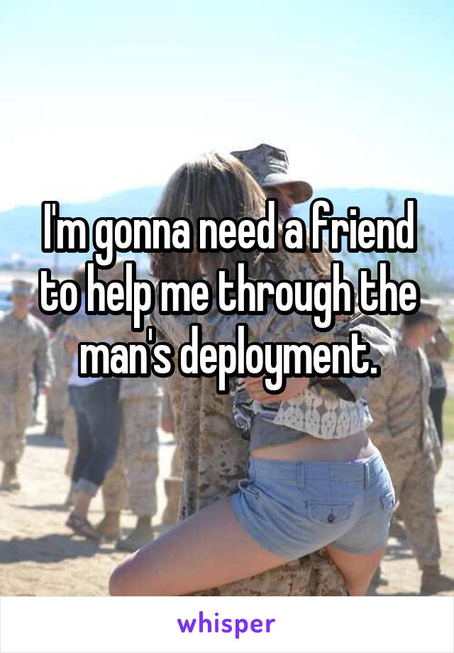 I'm gonna need a friend to help me through the man's deployment.
