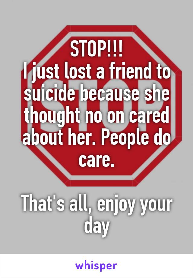 STOP!!!
I just lost a friend to suicide because she thought no on cared about her. People do care.

That's all, enjoy your day