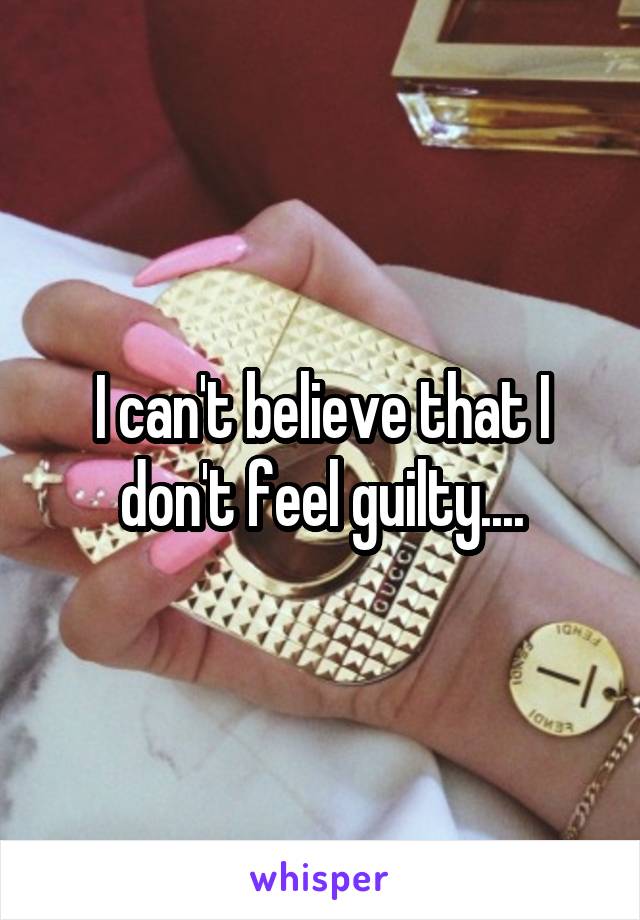 I can't believe that I don't feel guilty....