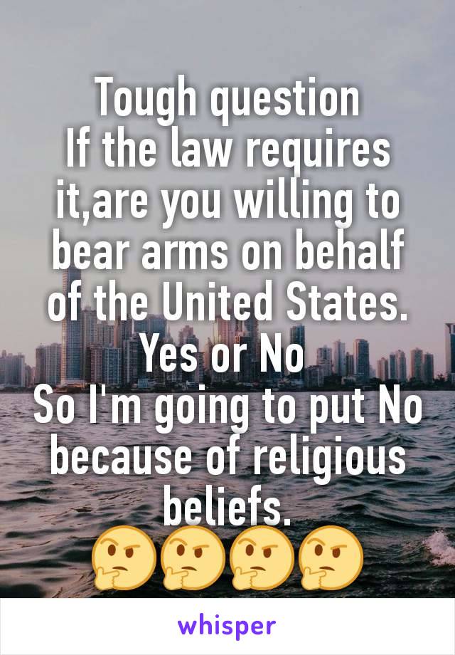 Tough question
If the law requires it,are you willing to bear arms on behalf of the United States.
Yes or No 
So I'm going to put No because of religious beliefs.
🤔🤔🤔🤔