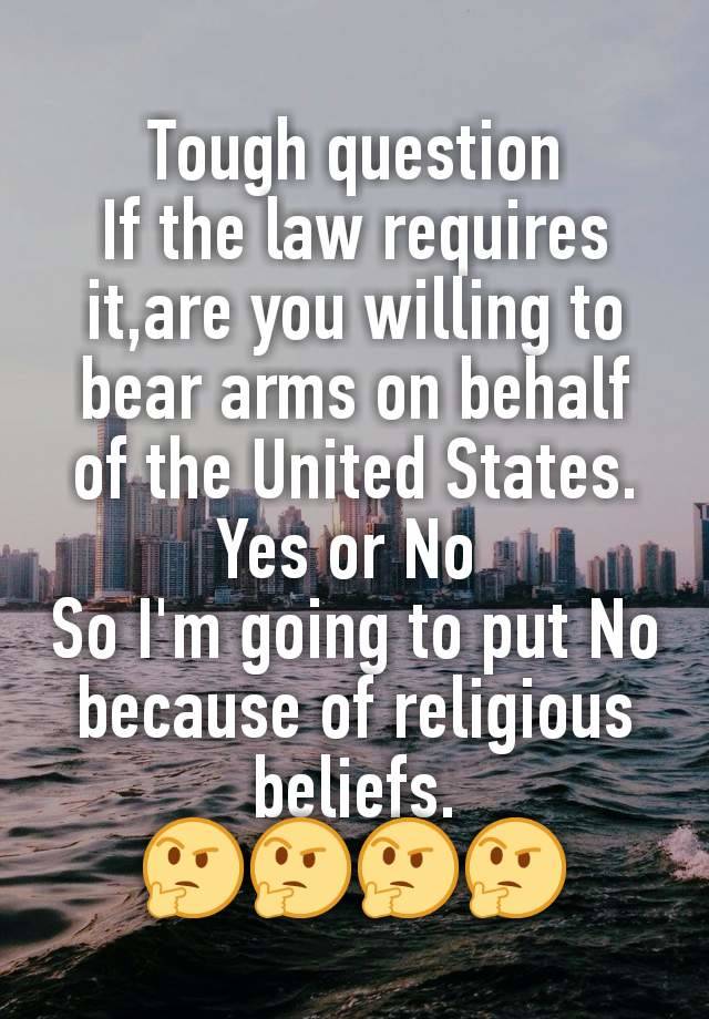 Tough question
If the law requires it,are you willing to bear arms on behalf of the United States.
Yes or No 
So I'm going to put No because of religious beliefs.
🤔🤔🤔🤔