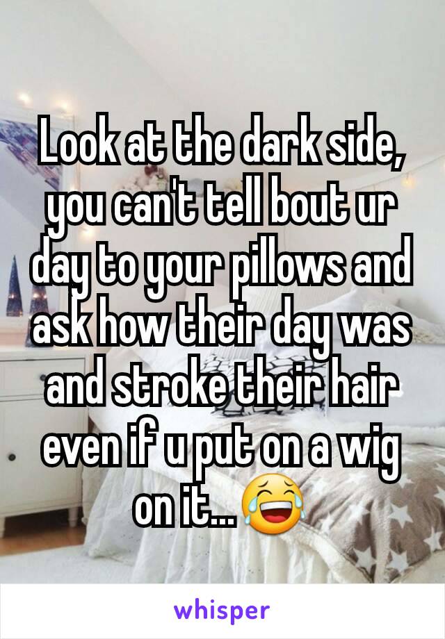 Look at the dark side, you can't tell bout ur day to your pillows and ask how their day was and stroke their hair even if u put on a wig on it...😂