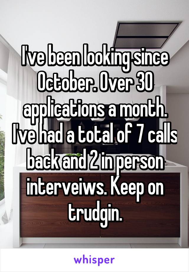 I've been looking since October. Over 30 applications a month. I've had a total of 7 calls back and 2 in person interveiws. Keep on trudgin.