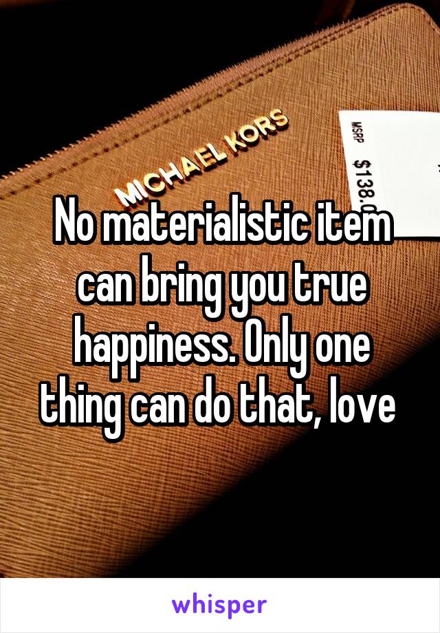 No materialistic item can bring you true happiness. Only one thing can do that, love 