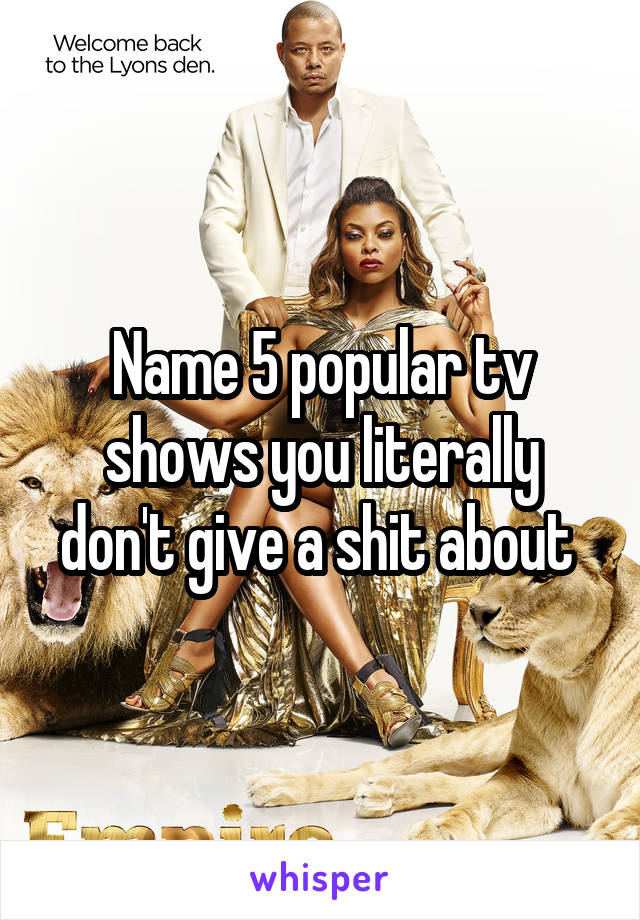 Name 5 popular tv shows you literally don't give a shit about 