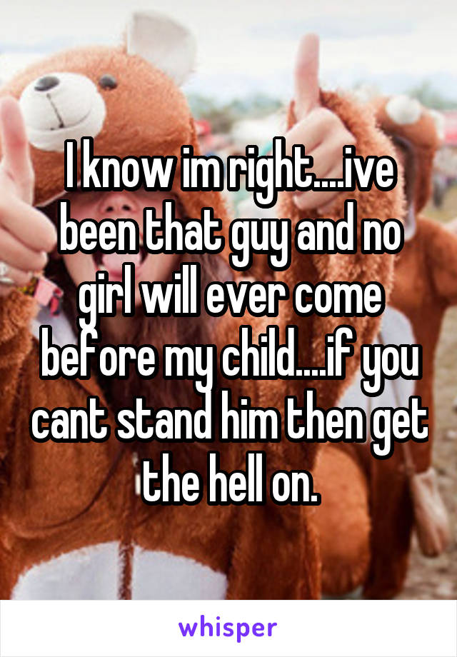 I know im right....ive been that guy and no girl will ever come before my child....if you cant stand him then get the hell on.