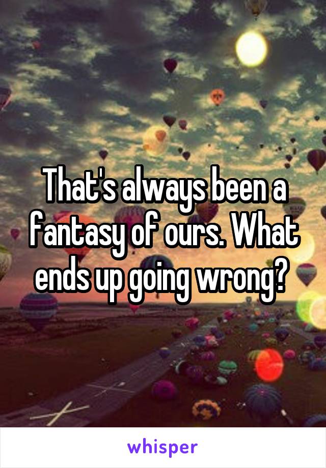 That's always been a fantasy of ours. What ends up going wrong? 