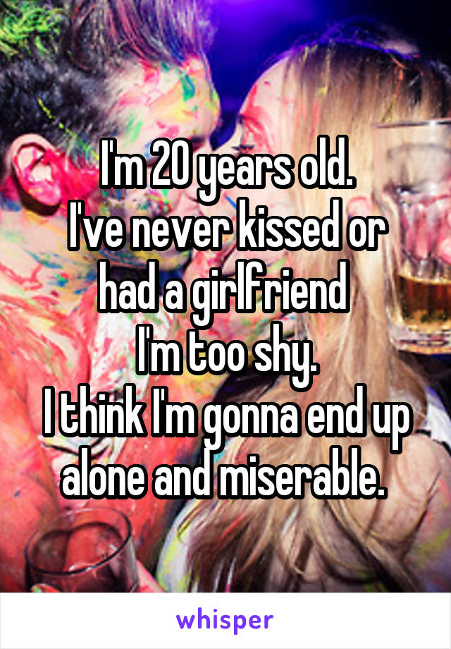 I'm 20 years old.
I've never kissed or had a girlfriend 
I'm too shy.
I think I'm gonna end up alone and miserable. 