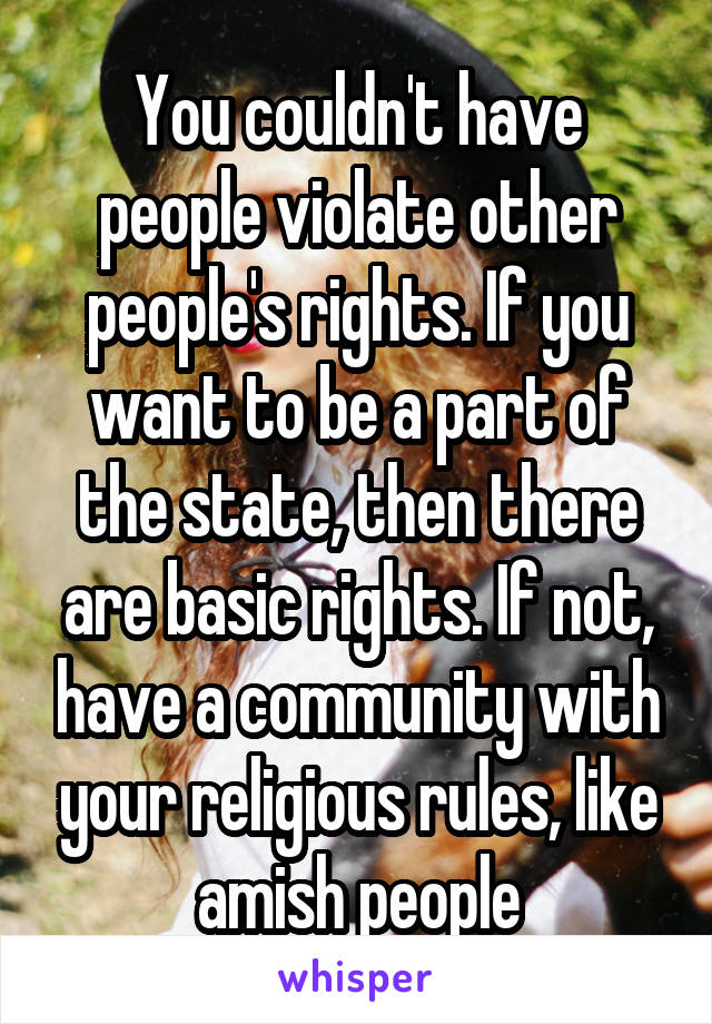 You couldn't have people violate other people's rights. If you want to be a part of the state, then there are basic rights. If not, have a community with your religious rules, like amish people