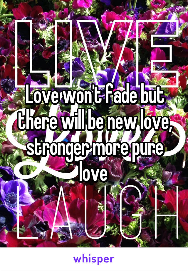 Love won't fade but there will be new love, stronger more pure love 