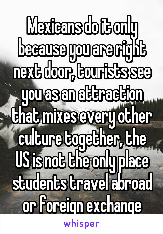 Mexicans do it only because you are right next door, tourists see you as an attraction that mixes every other culture together, the US is not the only place students travel abroad or foreign exchange