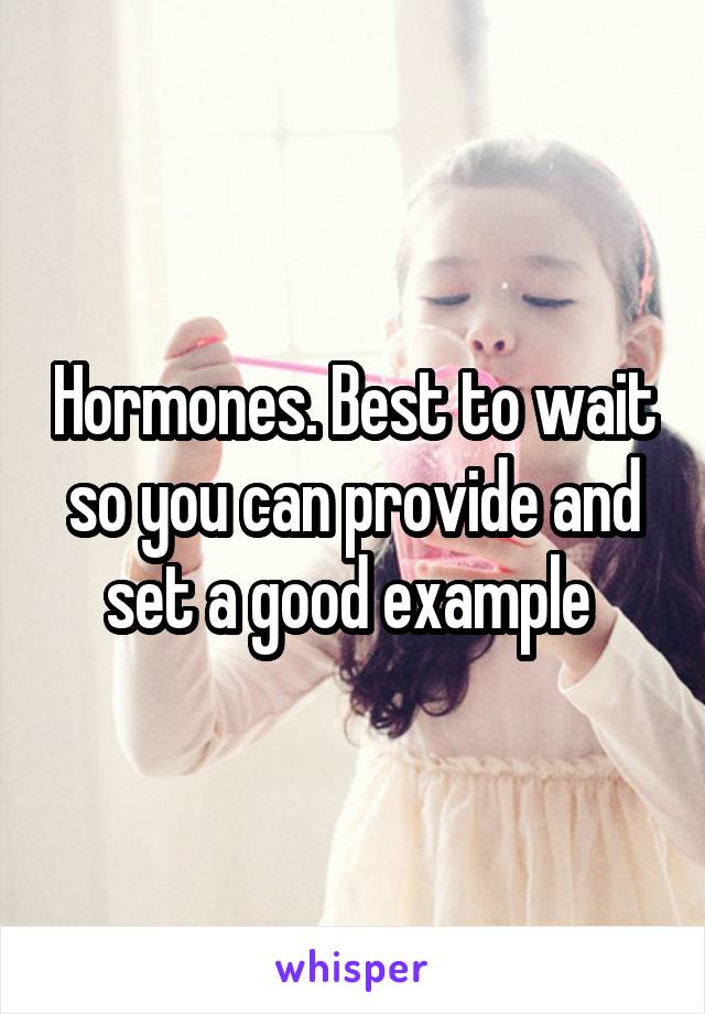 Hormones. Best to wait so you can provide and set a good example 