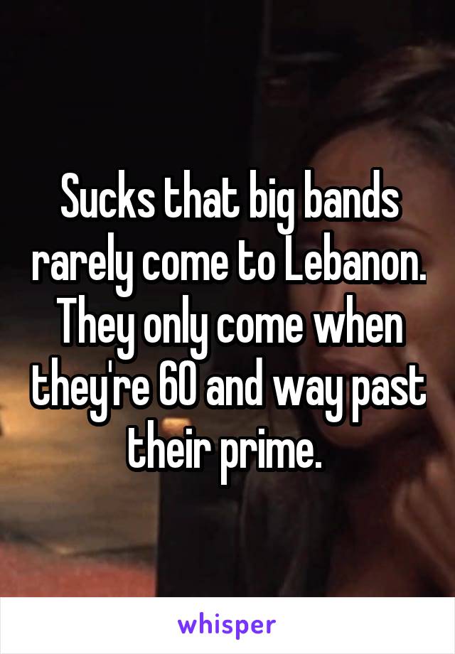 Sucks that big bands rarely come to Lebanon. They only come when they're 60 and way past their prime. 