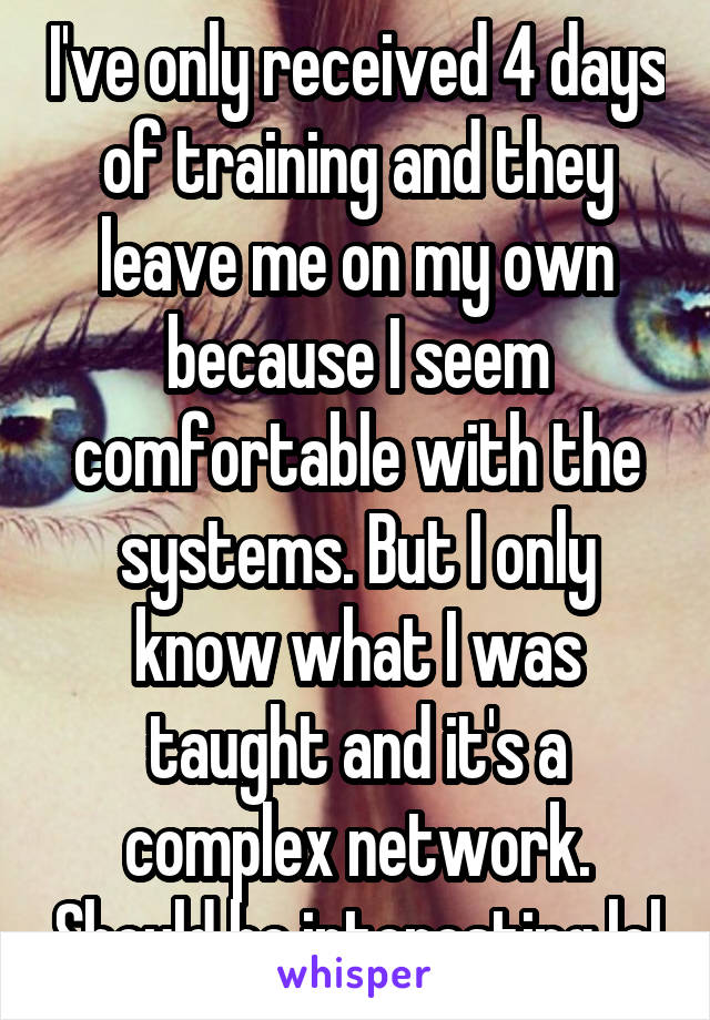 I've only received 4 days of training and they leave me on my own because I seem comfortable with the systems. But I only know what I was taught and it's a complex network. Should be interesting lol