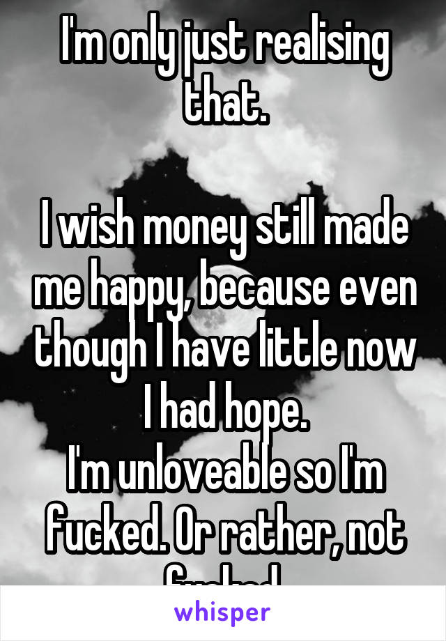 I'm only just realising that.

I wish money still made me happy, because even though I have little now I had hope.
I'm unloveable so I'm fucked. Or rather, not fucked.