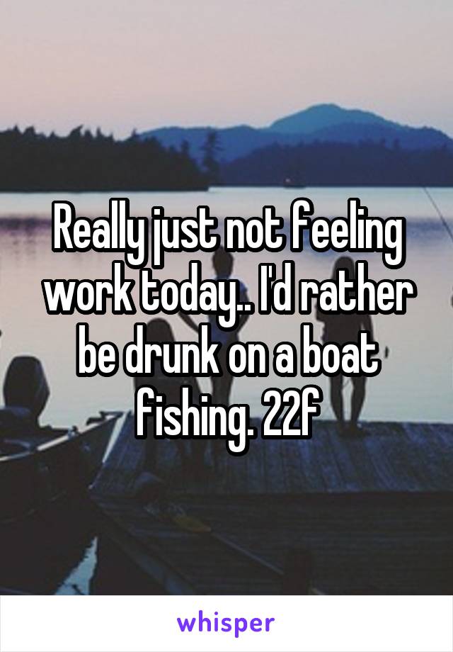 Really just not feeling work today.. I'd rather be drunk on a boat fishing. 22f