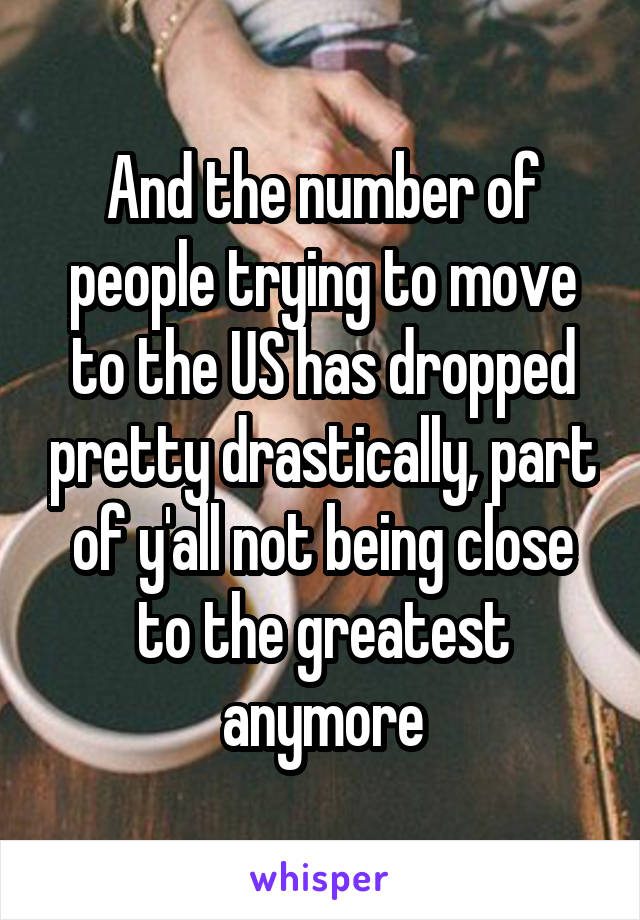 And the number of people trying to move to the US has dropped pretty drastically, part of y'all not being close to the greatest anymore