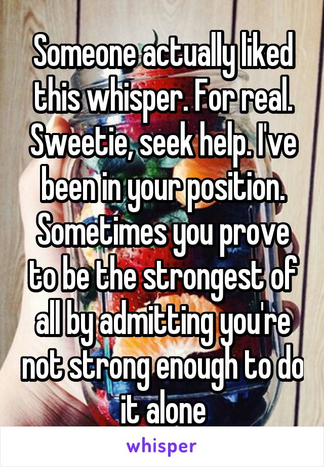 Someone actually liked this whisper. For real.
Sweetie, seek help. I've been in your position. Sometimes you prove to be the strongest of all by admitting you're not strong enough to do it alone