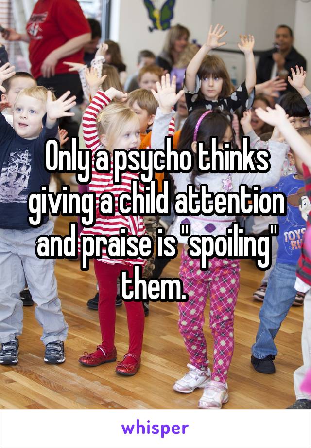 Only a psycho thinks giving a child attention and praise is "spoiling" them. 