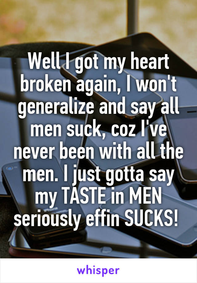 Well I got my heart broken again, I won't generalize and say all men suck, coz I've never been with all the men. I just gotta say my TASTE in MEN seriously effin SUCKS! 