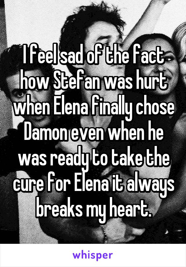 I feel sad of the fact how Stefan was hurt when Elena finally chose Damon even when he was ready to take the cure for Elena it always breaks my heart.