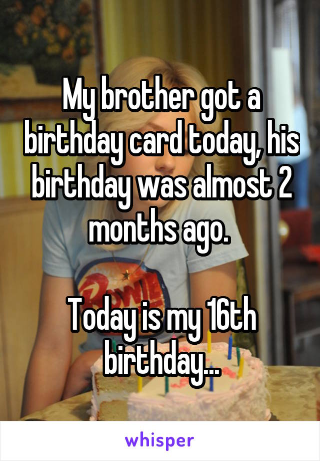 My brother got a birthday card today, his birthday was almost 2 months ago. 

Today is my 16th birthday...