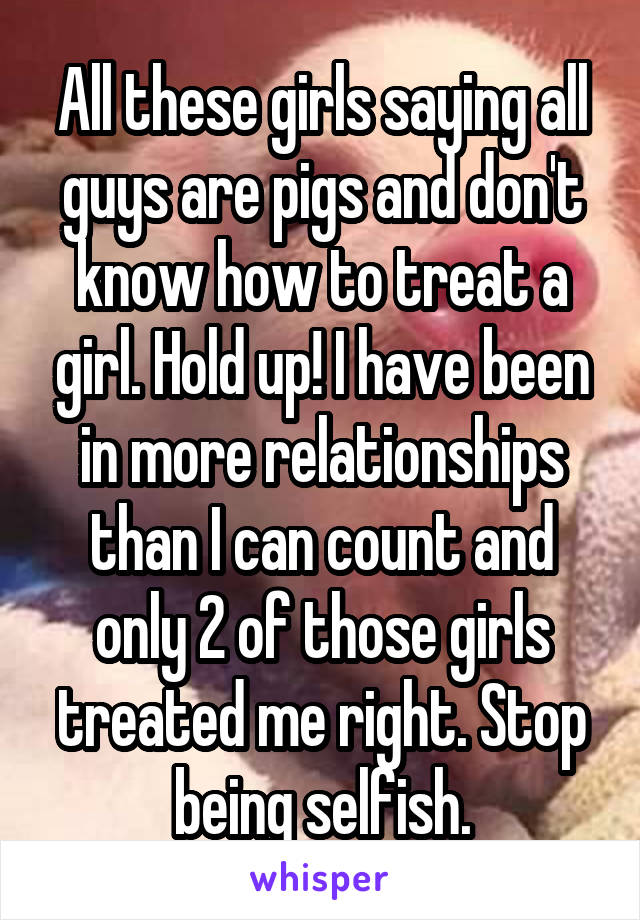 All these girls saying all guys are pigs and don't know how to treat a girl. Hold up! I have been in more relationships than I can count and only 2 of those girls treated me right. Stop being selfish.